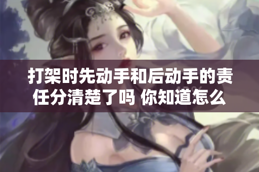 打架时先动手和后动手的责任分清楚了吗 你知道怎么判断吗