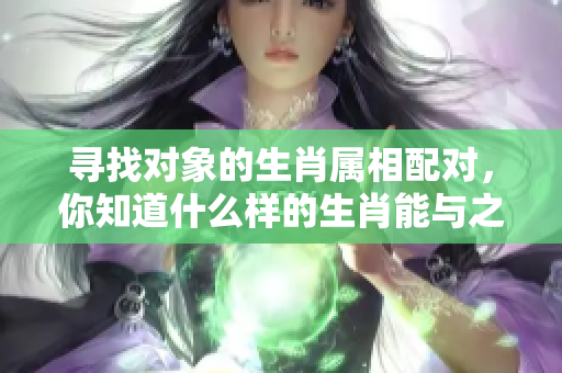 寻找对象的生肖属相配对，你知道什么样的生肖能与之契合吗