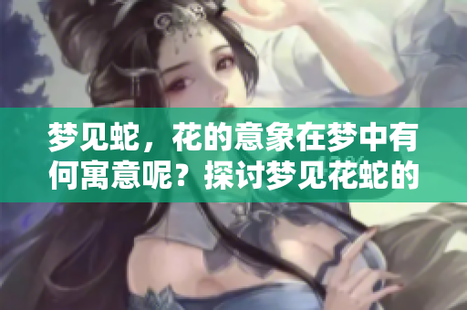 梦见蛇，花的意象在梦中有何寓意呢？探讨梦见花蛇的多重解读。