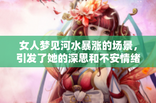 女人梦见河水暴涨的场景，引发了她的深思和不安情绪
