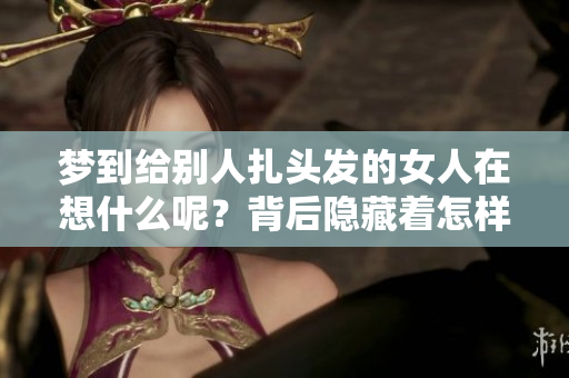 梦到给别人扎头发的女人在想什么呢？背后隐藏着怎样的故事与寓意？