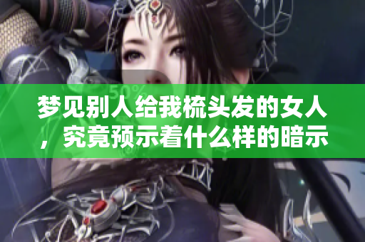 梦见别人给我梳头发的女人，究竟预示着什么样的暗示与寓意呢