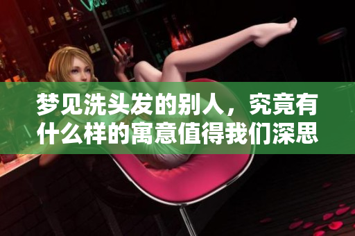 梦见洗头发的别人，究竟有什么样的寓意值得我们深思呢