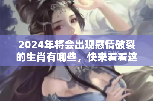 2024年将会出现感情破裂的生肖有哪些，快来看看这些生肖吧！