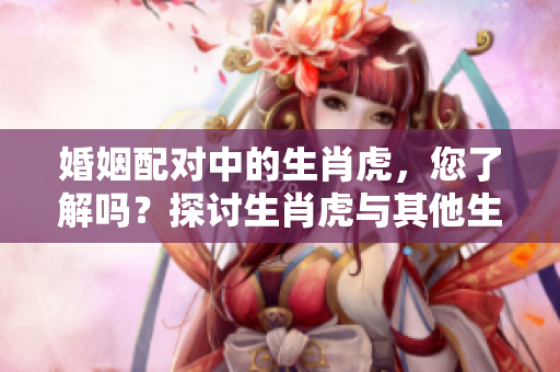 婚姻配对中的生肖虎，您了解吗？探讨生肖虎与其他生肖的配对情况！