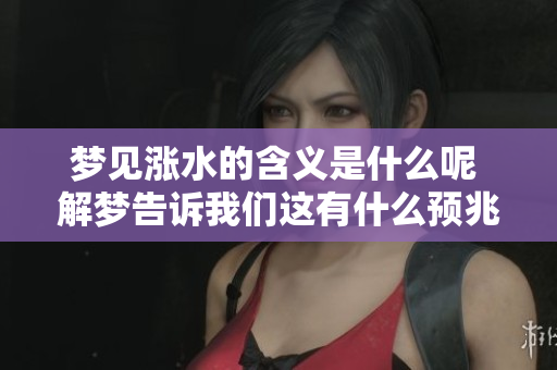 梦见涨水的含义是什么呢 解梦告诉我们这有什么预兆