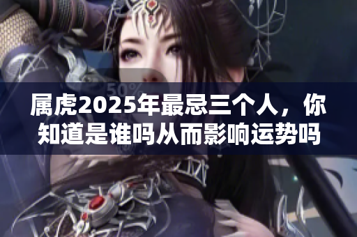 属虎2025年最忌三个人，你知道是谁吗从而影响运势吗