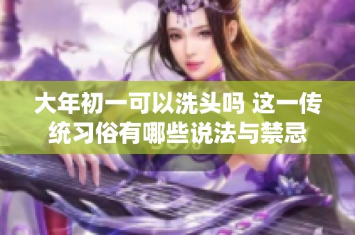 大年初一可以洗头吗 这一传统习俗有哪些说法与禁忌