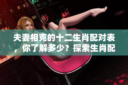 夫妻相克的十二生肖配对表，你了解多少？探索生肖配对的奥秘与禁忌。