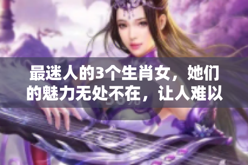 最迷人的3个生肖女，她们的魅力无处不在，让人难以抗拒！