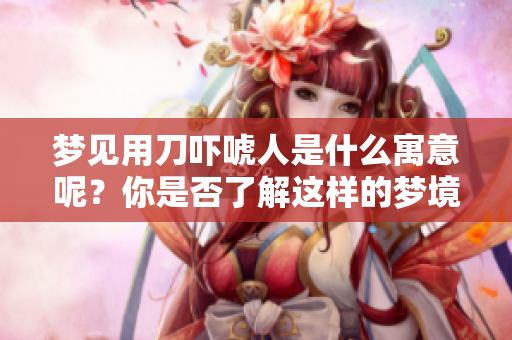 梦见用刀吓唬人是什么寓意呢？你是否了解这样的梦境含义？