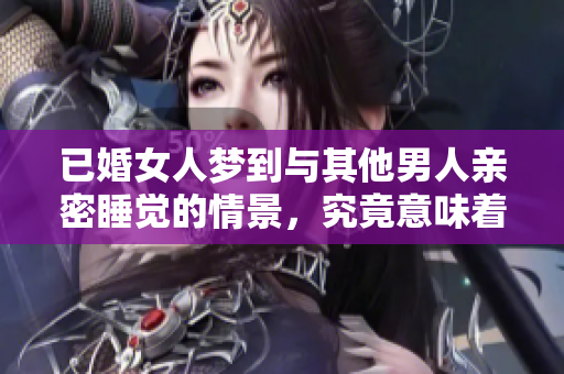 已婚女人梦到与其他男人亲密睡觉的情景，究竟意味着什么呢