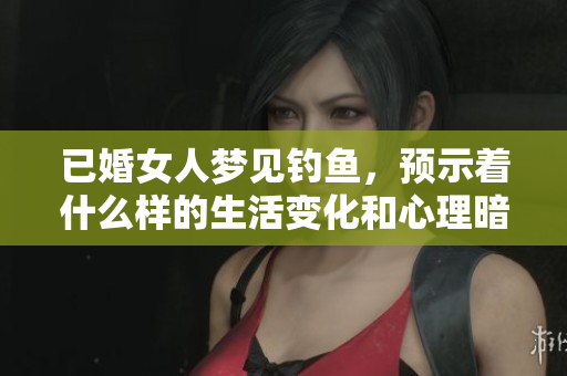 已婚女人梦见钓鱼，预示着什么样的生活变化和心理暗示呢