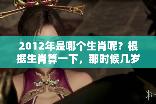 2012年是哪个生肖呢？根据生肖算一下，那时候几岁了呢？