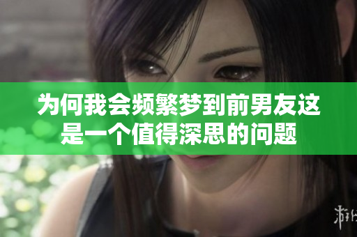 为何我会频繁梦到前男友这是一个值得深思的问题
