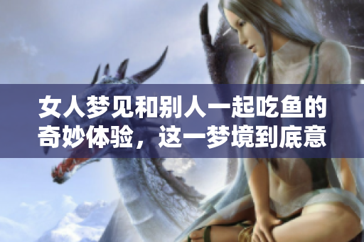 女人梦见和别人一起吃鱼的奇妙体验，这一梦境到底意味着什么呢
