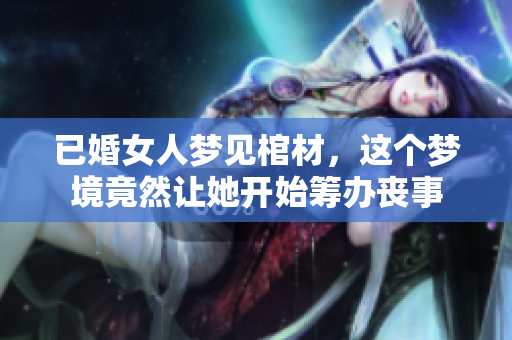 已婚女人梦见棺材，这个梦境竟然让她开始筹办丧事
