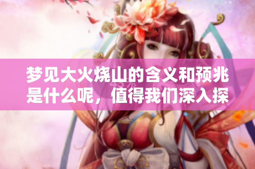 梦见大火烧山的含义和预兆是什么呢，值得我们深入探讨的内容
