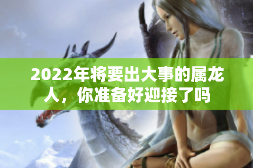 2022年将要出大事的属龙人，你准备好迎接了吗