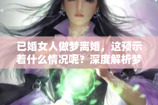 已婚女人做梦离婚，这预示着什么情况呢？深度解析梦境背后的含义。