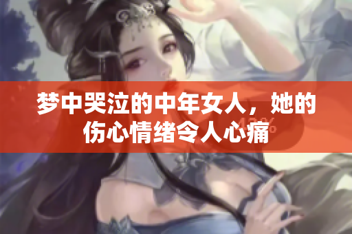 梦中哭泣的中年女人，她的伤心情绪令人心痛