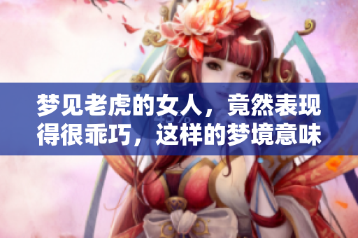 梦见老虎的女人，竟然表现得很乖巧，这样的梦境意味着什么呢