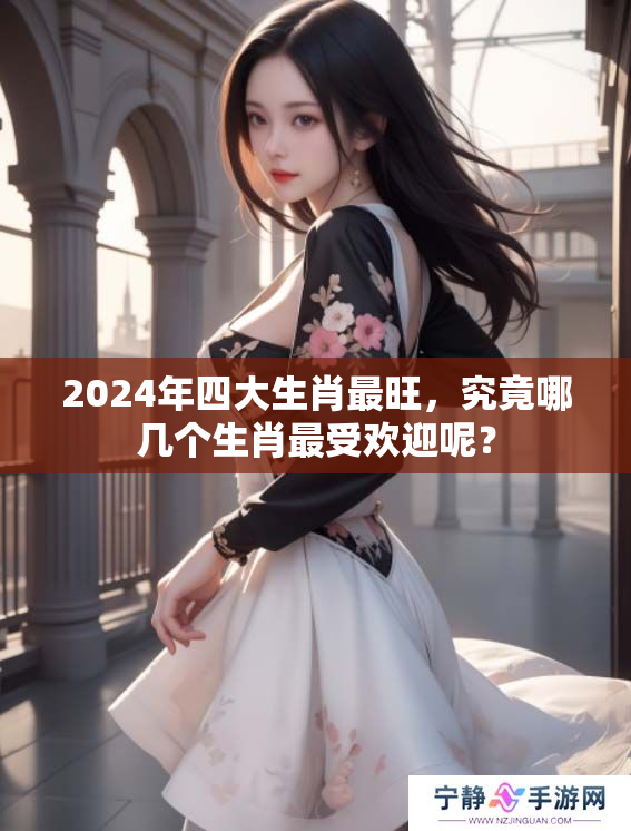 2024年四大生肖最旺，究竟哪几个生肖最受欢迎呢？