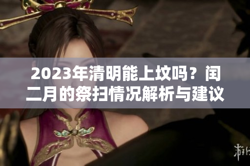 2023年清明能上坟吗？闰二月的祭扫情况解析与建议