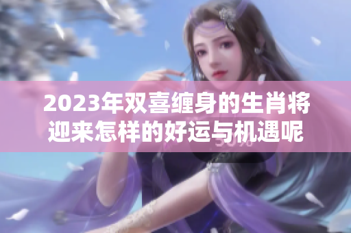 2023年双喜缠身的生肖将迎来怎样的好运与机遇呢