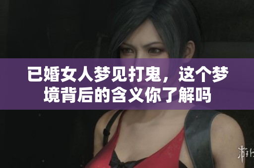 已婚女人梦见打鬼，这个梦境背后的含义你了解吗