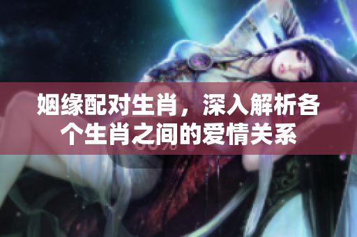 姻缘配对生肖，深入解析各个生肖之间的爱情关系