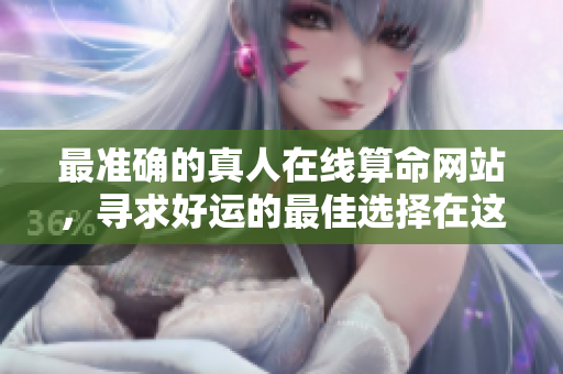 最准确的真人在线算命网站，寻求好运的最佳选择在这里