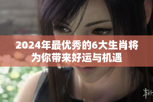2024年最优秀的6大生肖将为你带来好运与机遇