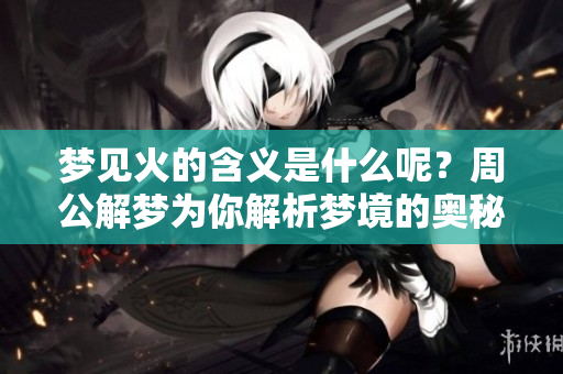 梦见火的含义是什么呢？周公解梦为你解析梦境的奥秘