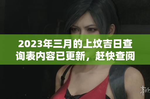 2023年三月的上坟吉日查询表内容已更新，赶快查阅最新信息吧！