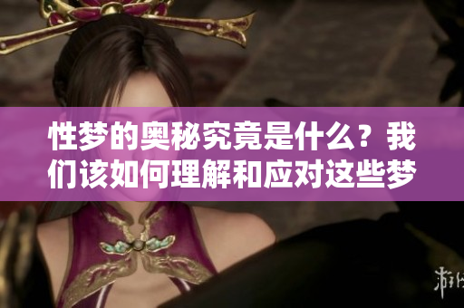 性梦的奥秘究竟是什么？我们该如何理解和应对这些梦境呢