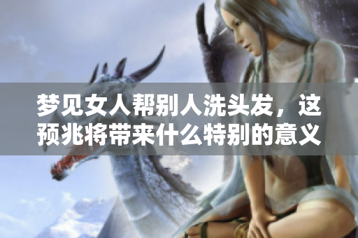 梦见女人帮别人洗头发，这预兆将带来什么特别的意义呢