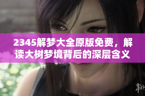 2345解梦大全原版免费，解读大树梦境背后的深层含义