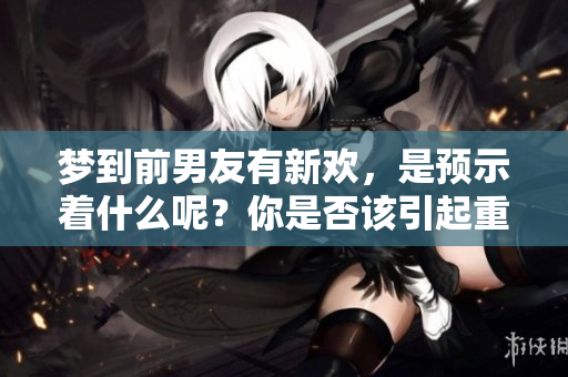 梦到前男友有新欢，是预示着什么呢？你是否该引起重视呢？