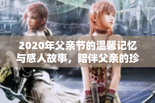 2020年父亲节的温馨记忆与感人故事，陪伴父亲的珍贵时刻
