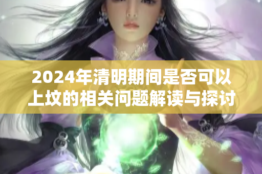 2024年清明期间是否可以上坟的相关问题解读与探讨