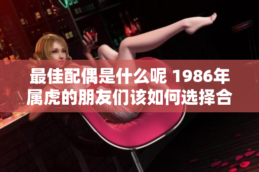 最佳配偶是什么呢 1986年属虎的朋友们该如何选择合适伴侣