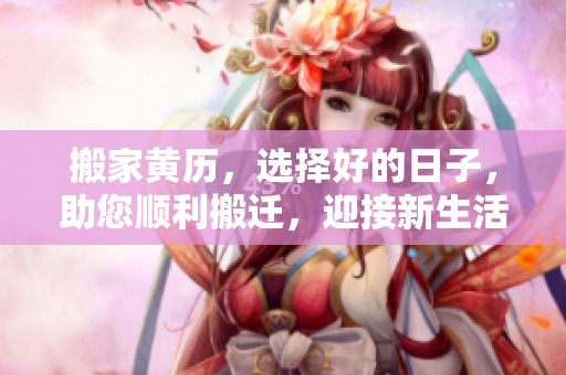 搬家黄历，选择好的日子，助您顺利搬迁，迎接新生活！