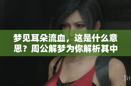 梦见耳朵流血，这是什么意思？周公解梦为你解析其中的奥秘