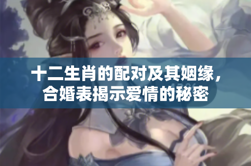 十二生肖的配对及其姻缘，合婚表揭示爱情的秘密