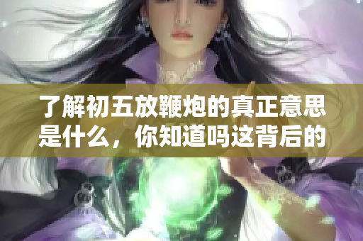 了解初五放鞭炮的真正意思是什么，你知道吗这背后的文化习俗？