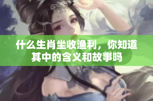 什么生肖坐收渔利，你知道其中的含义和故事吗