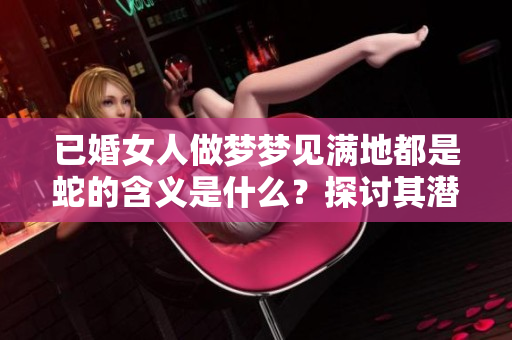 已婚女人做梦梦见满地都是蛇的含义是什么？探讨其潜在意义与象征。