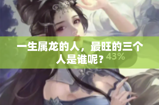 一生属龙的人，最旺的三个人是谁呢？