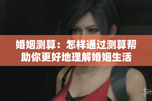 婚姻测算：怎样通过测算帮助你更好地理解婚姻生活